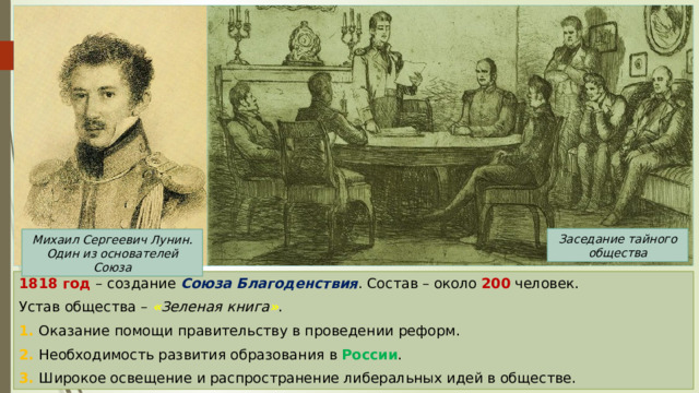 Заседание тайного общества Михаил Сергеевич Лунин. Один из основателей Союза 1818 год – создание Союза Благоденствия . Состав – около 200 человек. Устав общества – « Зеленая книга » . 1. Оказание помощи правительству в проведении реформ. 2. Необходимость развития образования в России . 3. Широкое освещение и распространение либеральных идей в обществе. 