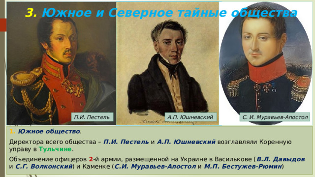 3. Южное и Северное тайные общества С. И. Муравьев-Апостол А.П. Юшневский П.И. Пестель 1. Южное общество . Директора всего общества – П.И. Пестель и А.П. Юшневский возглавляли Коренную управу в Тульчине . Объединение офицеров 2 -й армии, размещенной на Украине в Василькове ( В.Л. Давыдов и С.Г. Волконский ) и Каменке ( С.И. Муравьев-Апостол и М.П. Бестужев-Рюмин ) 