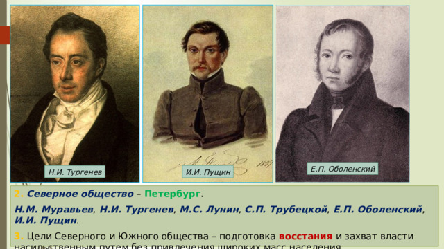 Е.П. Оболенский Н.И. Тургенев И.И. Пущин 2.  Северное общество – Петербург . Н.М. Муравьев , Н.И. Тургенев , М.С. Лунин , С.П. Трубецкой , Е.П. Оболенский , И.И. Пущин . 3. Цели Северного и Южного общества – подготовка восстания и захват власти насильственным путем без привлечения широких масс населения. 