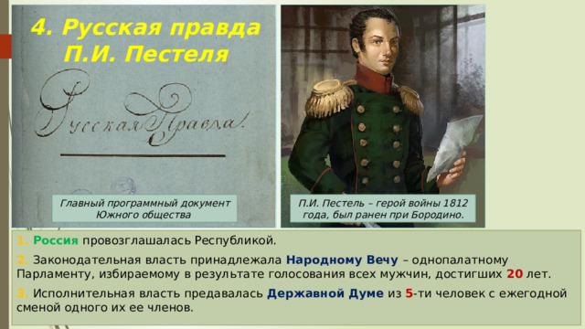 4. Русская правда П.И. Пестеля П.И. Пестель – герой войны 1812 года, был ранен при Бородино. Главный программный документ Южного общества 1. Россия провозглашалась Республикой. 2. Законодательная власть принадлежала Народному Вечу – однопалатному Парламенту, избираемому в результате голосования всех мужчин, достигших 20 лет. 3. Исполнительная власть предавалась Державной Думе из 5 -ти человек с ежегодной сменой одного их ее членов. 