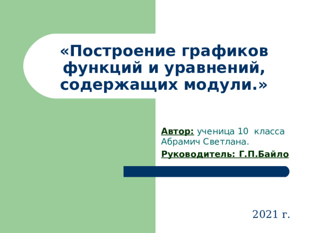 «Построение графиков функций и уравнений, содержащих модули.» Автор: ученица 10 класса Абрамич Светлана. Руководитель:  Г.П.Байло  2021 г. 