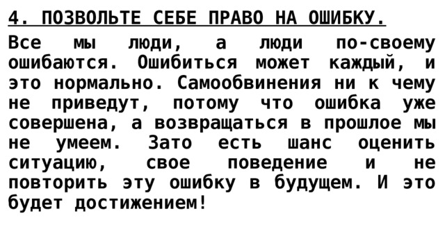 4. ПОЗВОЛЬТЕ СЕБЕ ПРАВО НА ОШИБКУ.   Все мы люди, а люди по-своему ошибаются. Ошибиться может каждый, и это нормально. Самообвинения ни к чему не приведут, потому что ошибка уже совершена, а возвращаться в прошлое мы не умеем. Зато есть шанс оценить ситуацию, свое поведение и не повторить эту ошибку в будущем. И это будет достижением! 