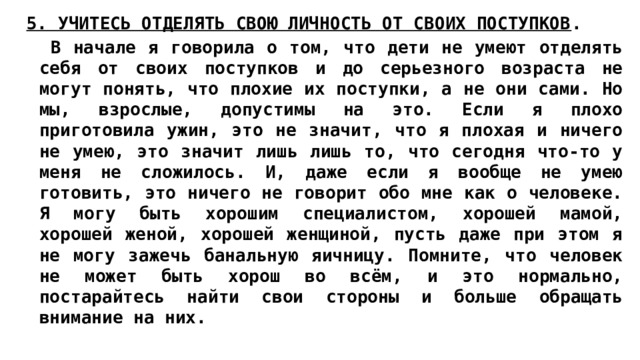 5. УЧИТЕСЬ ОТДЕЛЯТЬ СВОЮ ЛИЧНОСТЬ ОТ СВОИХ ПОСТУПКОВ .  В начале я говорила о том, что дети не умеют отделять себя от своих поступков и до серьезного возраста не могут понять, что плохие их поступки, а не они сами. Но мы, взрослые, допустимы на это. Если я плохо приготовила ужин, это не значит, что я плохая и ничего не умею, это значит лишь лишь то, что сегодня что-то у меня не сложилось. И, даже если я вообще не умею готовить, это ничего не говорит обо мне как о человеке. Я могу быть хорошим специалистом, хорошей мамой, хорошей женой, хорошей женщиной, пусть даже при этом я не могу зажечь банальную яичницу. Помните, что человек не может быть хорош во всём, и это нормально, постарайтесь найти свои стороны и больше обращать внимание на них. 