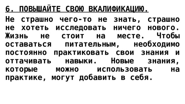 6. ПОВЫШАЙТЕ СВОЮ ВКАЛИФИКАЦИЮ.   Не страшно чего-то не знать, страшно не хотеть исследовать ничего нового. Жизнь не стоит на месте. Чтобы оставаться питательным, необходимо постоянно практиковать свои знания и оттачивать навыки. Новые знания, которые можно использовать на практике, могут добавить в себя. 