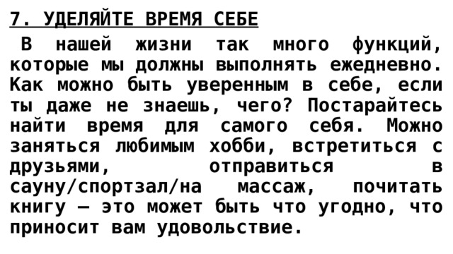 7. УДЕЛЯЙТЕ ВРЕМЯ СЕБЕ   В нашей жизни так много функций, которые мы должны выполнять ежедневно. Как можно быть уверенным в себе, если ты даже не знаешь, чего? Постарайтесь найти время для самого себя. Можно заняться любимым хобби, встретиться с друзьями, отправиться в сауну/спортзал/на массаж, почитать книгу – это может быть что угодно, что приносит вам удовольствие. 