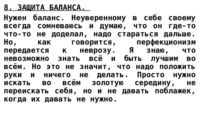 8. ЗАЩИТА БАЛАНСА.  Нужен баланс. Неуверенному в себе своему всегда сомневаюсь и думаю, что он где-то что-то не доделал, надо стараться дальше. Но, как говорится, перфекционизм передается к неврозу. Я знаю, что невозможно знать всё и быть лучшим во всём. Но это не значит, что надо положить руки и ничего не делать. Просто нужно искать во всём золотую середину, не переискать себя, но и не давать поблажек, когда их давать не нужно. 