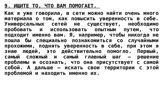 9. ИЩИТЕ ТО, ЧТО ВАМ ПОМОГАЕТ.  Как я уже говорила, в сети можно найти очень много материала о том, как повысить уверенность в себе. Универсальных сетей не существует, необходимо пробовать и использовать опытным путем, что подходит именно вам. Я, например, чтобы никогда не пошла бы специально познакомиться со случайными прохожими, поднять уверенность в себе, при этом я знаю людей, это действительно помогло. Первый, самый сложный и самый главный шаг – решение проблемы и осознать, что она присутствует с самой собой. А дальше – искать свои территории с этой проблемой и находить именно их. 