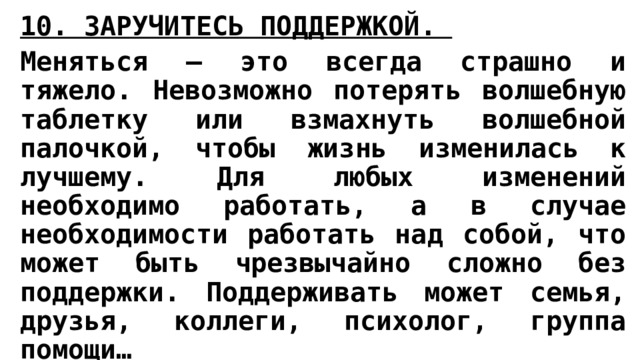 10. ЗАРУЧИТЕСЬ ПОДДЕРЖКОЙ.  Меняться – это всегда страшно и тяжело. Невозможно потерять волшебную таблетку или взмахнуть волшебной палочкой, чтобы жизнь изменилась к лучшему. Для любых изменений необходимо работать, а в случае необходимости работать над собой, что может быть чрезвычайно сложно без поддержки. Поддерживать может семья, друзья, коллеги, психолог, группа помощи…  