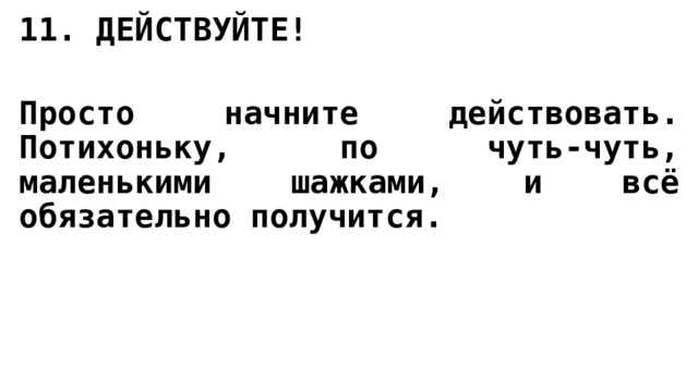 11. ДЕЙСТВУЙТЕ!   Просто начните действовать. Потихоньку, по чуть-чуть, маленькими шажками, и всё обязательно получится. 