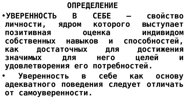 ОПРЕДЕЛЕНИЕ УВЕРЕННОСТЬ В СЕБЕ — свойство личности, ядром которого выступает позитивная оценка индивидом собственных навыков и способностей, как достаточных для достижения значимых для него целей и удовлетворения его потребностей.  Уверенность в себе как основу адекватного поведения следует отличать от самоуверенности. 