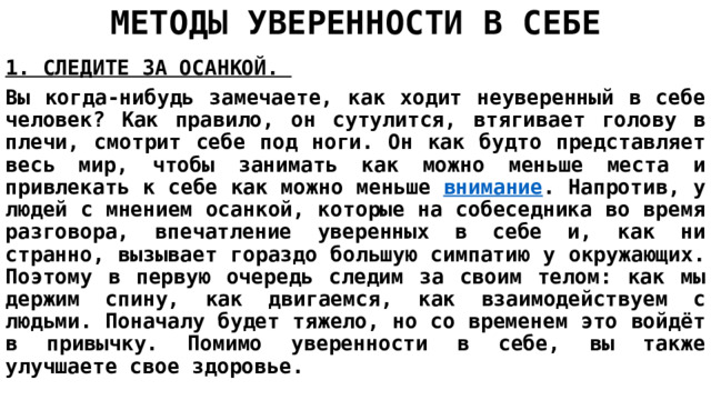 МЕТОДЫ УВЕРЕННОСТИ В СЕБЕ 1. СЛЕДИТЕ ЗА ОСАНКОЙ.  Вы когда-нибудь замечаете, как ходит неуверенный в себе человек? Как правило, он сутулится, втягивает голову в плечи, смотрит себе под ноги. Он как будто представляет весь мир, чтобы занимать как можно меньше места и привлекать к себе как можно меньше  внимание . Напротив, у людей с мнением осанкой, которые на собеседника во время разговора, впечатление уверенных в себе и, как ни странно, вызывает гораздо большую симпатию у окружающих. Поэтому в первую очередь следим за своим телом: как мы держим спину, как двигаемся, как взаимодействуем с людьми. Поначалу будет тяжело, но со временем это войдёт в привычку. Помимо уверенности в себе, вы также улучшаете свое здоровье. 