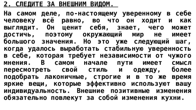 2. СЛЕДИТЕ ЗА ВНЕШНИМ ВИДОМ.  На самом деле, по-настоящему уверенному в себе человеку всё равно, во что он ходит и как выглядит. Он ценит себя, знает, чего может достичь, поэтому окружающий мир не имеет большого значения. Но это уже следующий шаг, когда удалось выработать стабильную уверенность в себе, которая требует независимости от чужого мнения. В самом начале пути имеет смысл пересмотреть свой стиль и одежду, более подобрать лаконичные, строгие и в то же время яркие вещи, которые эффективно используют вашу индивидуальность. Внешние позитивные изменения обязательно повлекут за собой изменения кухни. 