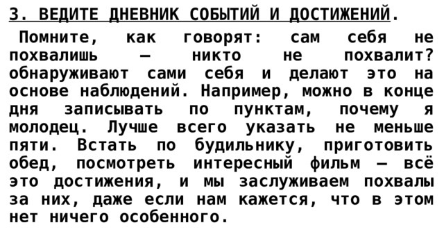 3. ВЕДИТЕ ДНЕВНИК СОБЫТИЙ И ДОСТИЖЕНИЙ .   Помните, как говорят: сам себя не похвалишь – никто не похвалит? обнаруживают сами себя и делают это на основе наблюдений. Например, можно в конце дня записывать по пунктам, почему я молодец. Лучше всего указать не меньше пяти. Встать по будильнику, приготовить обед, посмотреть интересный фильм – всё это достижения, и мы заслуживаем похвалы за них, даже если нам кажется, что в этом нет ничего особенного. 