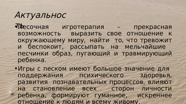 Актуальность  Песочная  игротерапия –  прекрасная  возможность выразить свое  отношение к  окружающему  миру,  найти  то, что тревожит и беспокоит, рассыпать на мельчайшие  песчинки  образ,  пугающий  и травмирующий  ребенка. Игры  с  песком имеют  большое  значение  для  поддержания  психического  здоровья, развития  познавательных процессов, влияют на становление всех  сторон  личности  ребенка, формируют гуманное,  искреннее  отношение  к  людям  и  всему  живому. 