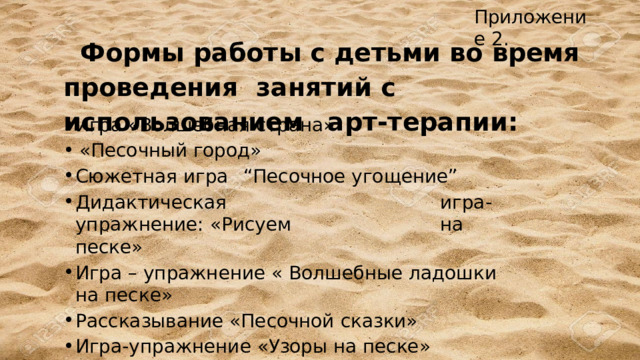 Приложение  2. Формы  работы  с детьми  во  время  проведения  занятий  с  использованием  арт-терапии: Игра «Волшебная  страна» «Песочный  город» Сюжетная  игра  “Песочное  угощение” Дидактическая  игра-упражнение:  «Рисуем  на  песке» Игра –  упражнение  «  Волшебные  ладошки  на  песке» Рассказывание  «Песочной  сказки» Игра-упражнение «Узоры на песке» «Сказка о  песочной стране» Игра-  упражнение  «Мои  мечты» 