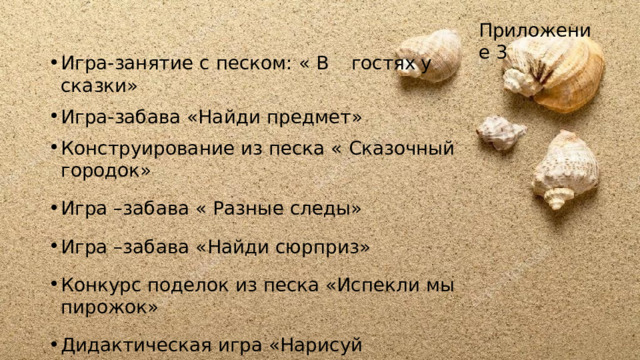 Приложение  3 Игра-занятие  с  песком:  «  В  гостях  у  сказки» Игра-забава  «Найди  предмет» Конструирование  из  песка  «  Сказочный  городок» Игра  –забава  «  Разные  следы» Игра  –забава  «Найди  сюрприз» Конкурс  поделок  из  песка  «Испекли  мы  пирожок» Дидактическая игра  «Нарисуй  похожее» Игра  -  забава  «  Гонки  на песке» 