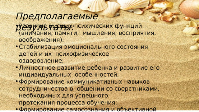 Предполагаемые  результаты:  Развитие  высших психических  функций  (внимания,  памяти,  мышления,  восприятия,  воображения); Стабилизация  эмоционального  состояния  детей  и  их  психофизическое  оздоровление; Личностное  развитие  ребенка  и  развитие  его  индивидуальных  особенностей; Формирование коммуникативных навыков сотрудничества  в  общении  со  сверстниками, необходимых  для  успешного протекания  процесса  обучения; Формирование  самосознания и  объективной  самооценки. 