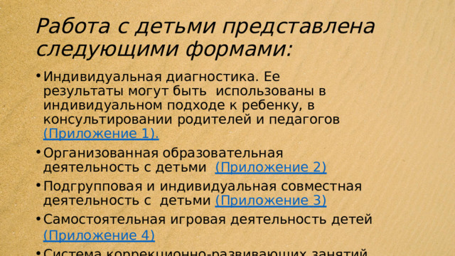 Работа с детьми представлена  следующими  формами:  Индивидуальная диагностика.  Ее  результаты  могут  быть  использованы  в  индивидуальном  подходе  к  ребенку,  в консультировании  родителей  и  педагогов  (Приложение  1). Организованная образовательная  деятельность  с  детьми  (Приложение  2) Подгрупповая  и  индивидуальная  совместная  деятельность  с  детьми  (Приложение  3) Самостоятельная  игровая  деятельность  детей  (Приложение  4) Система  коррекционно-развивающих  занятий  (Приложение 5) 