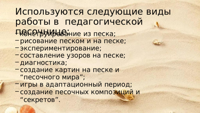 Используются следующие  виды работы  в  педагогической  песочнице: конструирование  из  песка; рисование  песком  и  на песке; экспериментирование; составление  узоров на  песке; диагностика; создание  картин  на песке  и  “песочного  мира”; игры  в  адаптационный  период; создание  песочных  композиций  и “секретов”. 