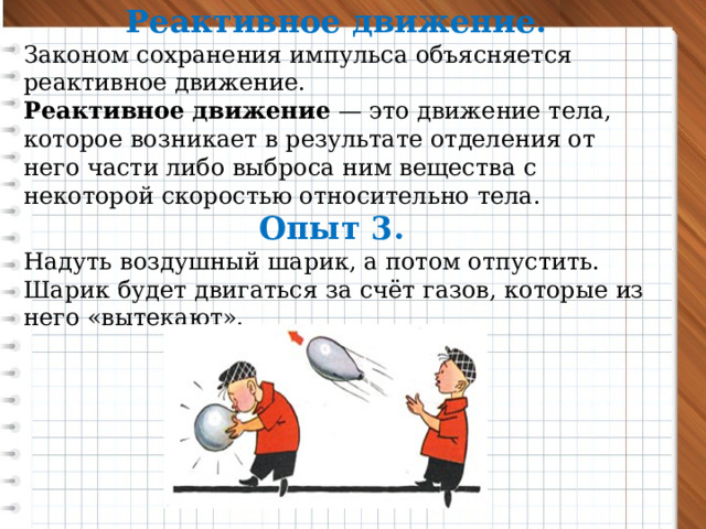 Реактивное движение. Законом сохранения импульса объясняется реактивное движение. Реактивное движение  — это движение тела, которое возникает в результате отделения от него части либо выброса ним вещества с некоторой скоростью относительно тела. Опыт 3.  Надуть воздушный шарик, а потом отпустить. Шарик будет двигаться за счёт газов, которые из него «вытекают».    