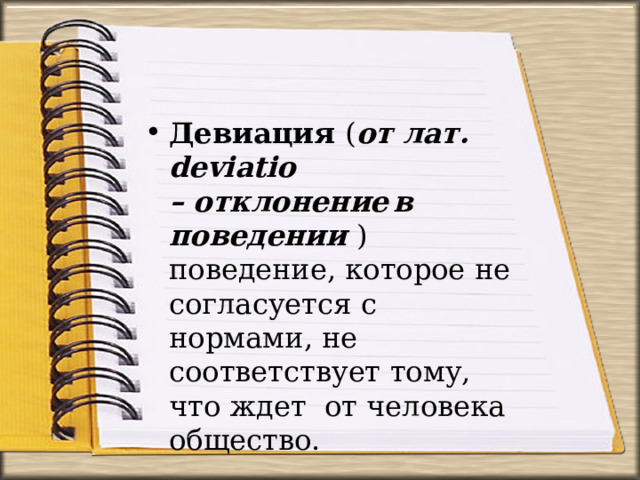 Девиация  ( от  лат.  deviatio –  отклонение  в  поведении  )  поведение,  которое  не согласуется  с  нормами,  не соответствует  тому,  что ждет  от человека  общество. 