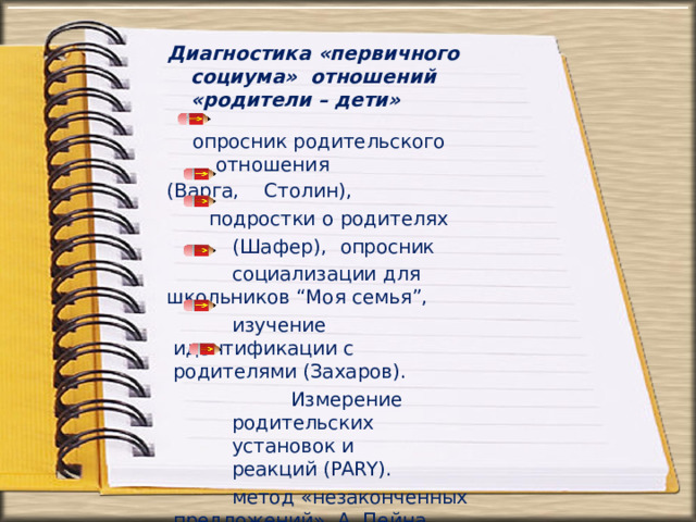 Диагностика «первичного социума»  отношений «родители –  дети» опросник  родительского  отношения (Варга,  Столин), подростки  о  родителях  (Шафер),  опросник  социализации  для школьников  “Моя семья”, изучение идентификации с  родителями (Захаров). Измерение  родительских  установок  и реакций  (PARY). метод  «незаконченных предложений»  А.  Пейна  (модифицированный  С. Подмазиным) 