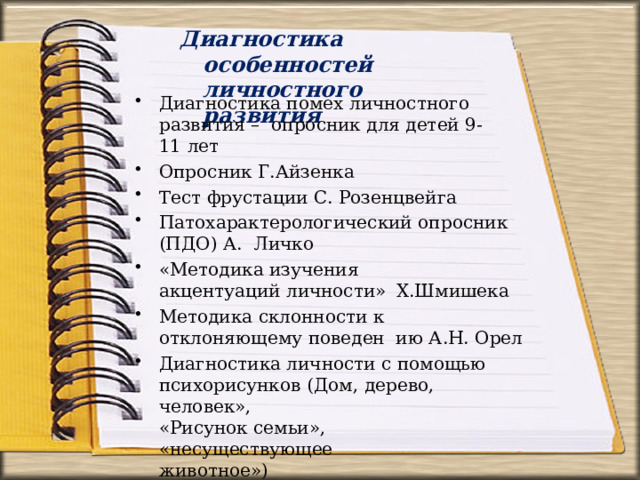 Диагностика  особенностей  личностного  развития Диагностика помех личностного развития –  опросник для детей  9-11  лет Опросник  Г.Айзенка Тест фрустации С. Розенцвейга Патохарактерологический  опросник  (ПДО)  А.  Личко «Методика  изучения акцентуаций  личности»  Х.Шмишека Методика склонности к отклоняющему поведен  ию А.Н. Орел Диагностика  личности  с  помощью психорисунков  (Дом,  дерево,  человек», «Рисунок семьи», «несуществующее  животное») 
