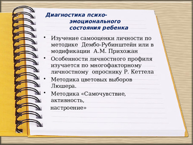 Диагностика  психо-эмоционального  состояния  ребенка Изучение самооценки личности по методике  Дембо-Рубинштейн или в модификации  А.М.  Прихожан Особенности  личностного профиля изучается по многофакторному личностному  опроснику  Р. Кеттела Методика  цветовых выборов  Люшера. Методика  «Самочувствие,  активность, настроение» 