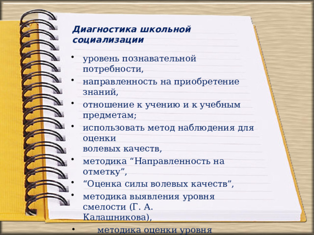 Диагностика  школьной  социализации уровень познавательной  потребности, направленность  на приобретение  знаний, отношение  к учению и  к  учебным предметам; использовать метод  наблюдения  для  оценки волевых  качеств, методика  “Направленность  на  отметку”, “ Оценка  силы волевых  качеств”, методика  выявления  уровня смелости  (Г.  А. Калашникова),  методика оценки уровня притязаний детей  школьного  возраста, Тест  школьной  тревожности  Филипса, социометрия  (Морено) 