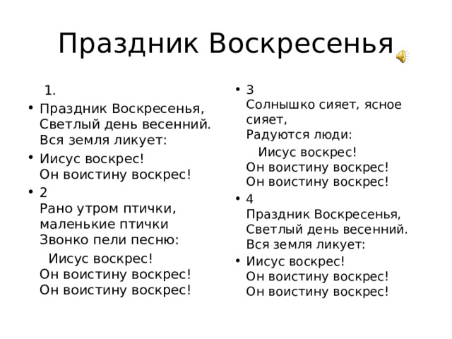 Праздник Воскресенья  1. 3  Солнышко сияет, ясное сияет,  Радуются люди: Праздник Воскресенья,  Светлый день весенний.  Вся земля ликует: Иисус воскрес!  Он воистину воскрес! 2  Рано утром птички, маленькие птички  Звонко пели песню:  Иисус воскрес!  Он воистину воскрес!  Он воистину воскрес!  Иисус воскрес!  Он воистину воскрес!  Он воистину воскрес! 4  Праздник Воскресенья,  Светлый день весенний.  Вся земля ликует: Иисус воскрес!  Он воистину воскрес!  Он воистину воскрес! 