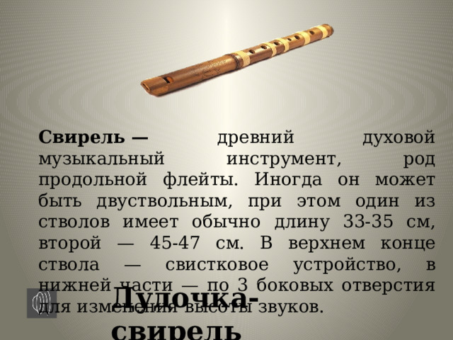 Свирель — древний духовой музыкальный инструмент, род продольной флейты. Иногда он может быть двуствольным, при этом один из стволов имеет обычно длину 33-35 см, второй — 45-47 см. В верхнем конце ствола — свистковое устройство, в нижней части — по 3 боковых отверстия для изменения высоты звуков. Дудочка-свирель 