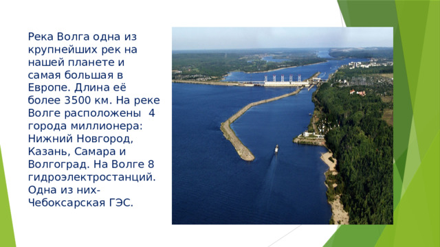 Река Волга одна из крупнейших рек на нашей планете и самая большая в Европе. Длина её более 3500 км. На реке Волге расположены 4 города миллионера: Нижний Новгород, Казань, Самара и Волгоград. На Волге 8 гидроэлектростанций. Одна из них- Чебоксарская ГЭС. 