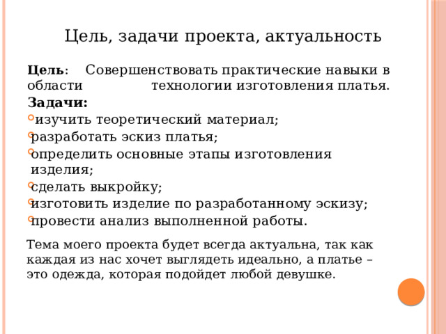 Цель, задачи проекта, актуальность Цель : Совершенствовать практические навыки в области технологии изготовления платья. Задачи:   изучить теоретический материал;  разработать эскиз платья;  определить основные этапы изготовления изделия;  сделать выкройку;  изготовить изделие по разработанному эскизу;  провести анализ выполненной работы. Тема моего проекта будет всегда актуальна, так как каждая из нас хочет выглядеть идеально, а платье – это одежда, которая подойдет любой девушке. 