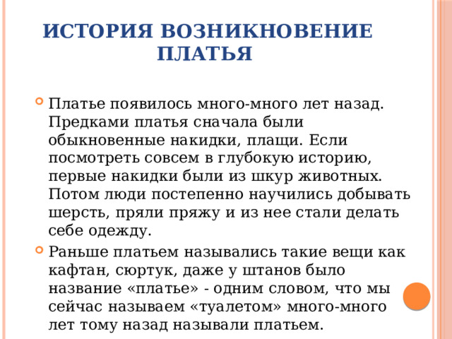 История возникновение платья Платье появилось много-много лет назад. Предками платья сначала были обыкновенные накидки, плащи. Если посмотреть совсем в глубокую историю, первые накидки были из шкур животных. Потом люди постепенно научились добывать шерсть, пряли пряжу и из нее стали делать себе одежду. Раньше платьем назывались такие вещи как кафтан, сюртук, даже у штанов было название «платье» - одним словом, что мы сейчас называем «туалетом» много-много лет тому назад называли платьем. 