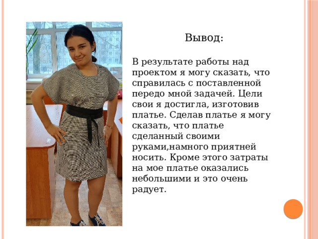 Вывод: В результате работы над проектом я могу сказать, что справилась с поставленной передо мной задачей. Цели свои я достигла, изготовив платье. Сделав платье я могу сказать, что платье сделанный своими руками,намного приятней носить. Кроме этого затраты на мое платье оказались небольшими и это очень радует.  
