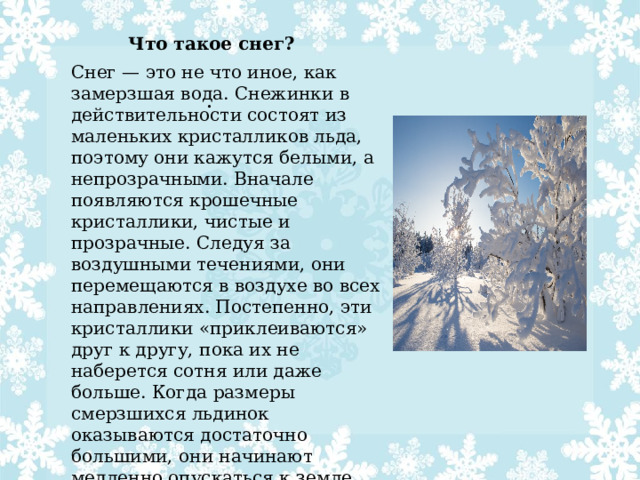 Что такое снег? Снег — это не что иное, как замерзшая вода. Снежинки в действительности состоят из маленьких кристалликов льда, поэтому они кажутся белыми, а непрозрачными. Вначале появляются крошечные кристаллики, чистые и прозрачные. Следуя за воздушными течениями, они перемещаются в воздухе во всех направлениях. Постепенно, эти кристаллики «приклеиваются» друг к другу, пока их не наберется сотня или даже больше. Когда размеры смерзшихся льдинок оказываются достаточно большими, они начинают медленно опускаться к земле. Эти скопления льдинок мы и называем снежинками. . 