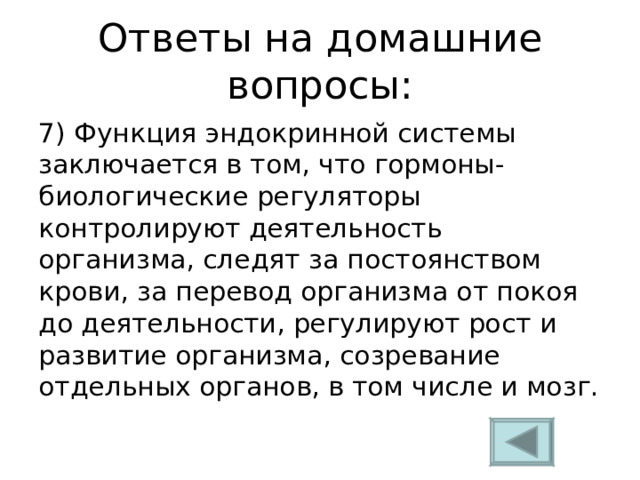 Ответы на домашние вопросы: 7) Функция эндокринной системы заключается в том, что гормоны-биологические регуляторы контролируют деятельность организма, следят за постоянством крови, за перевод организма от покоя до деятельности, регулируют рост и развитие организма, созревание отдельных органов, в том числе и мозг. 