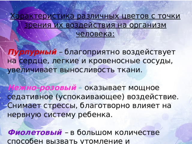 Характеристика различных цветов с точки зрения их воздействия на организм человека:  Пурпурный  – благоприятно воздействует на сердце, легкие и кровеносные сосуды, увеличивает выносливость ткани. Нежно-розовый  – оказывает мощное седативное (успокаивающее) воздействие. Снимает стрессы, благотворно влияет на нервную систему ребенка. Фиолетовый – в большом количестве способен вызвать утомление и раздражение, неяркие оттенки ( бледно-сиреневые ) дают эффект релаксации. 