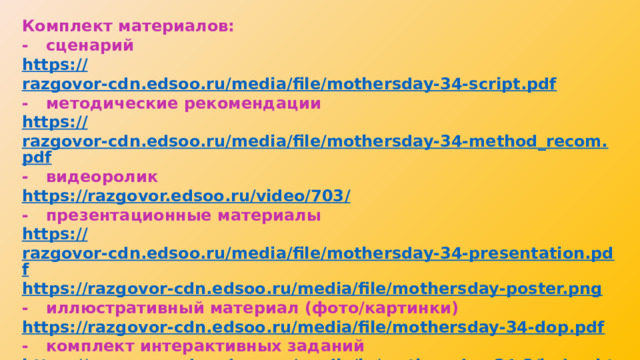 Комплект материалов: -  сценарий https:// razgovor-cdn.edsoo.ru/media/file/mothersday-34-script.pdf -  методические рекомендации https:// razgovor-cdn.edsoo.ru/media/file/mothersday-34-method_recom.pdf -  видеоролик https://razgovor.edsoo.ru/video/703 / -  презентационные материалы https:// razgovor-cdn.edsoo.ru/media/file/mothersday-34-presentation.pdf https :// razgovor-cdn.edsoo.ru/media/file/mothersday-poster.png -  иллюстративный материал (фото/картинки) https:// razgovor-cdn.edsoo.ru/media/file/mothersday-34-dop.pdf -  комплект интерактивных заданий https://razgovor-cdn.edsoo.ru/media/ie/mothersday-34-3/index.html?back_url=/topic/25/grade/34 /#/ https ://razgovor-cdn.edsoo.ru/media/ie/mothersday-34-4/index.html?back_url=/topic/25/grade/34 /#/ 