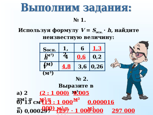 № 1. Используя формулу V =  S осн. ·  h , найдите неизвестную величину: 1 , 3 1 ,2 6 S осн. ( м 2 ) 0, 6 4 0, 2 h ( м) 4,8 0, 26 3,6 V ( м 3 ) № 2 . Выразите в м 3 : а) 2 дм 3 = 0,005 м 3 (2 : 1 000) м 3 = б) 13 см 3 = 0,000016 м 3 (13 : 1 000 000) м 3 = 297 000 м 3 (297 · 1 000 000 000) м 3 = в) 0,000297 км 3 = 