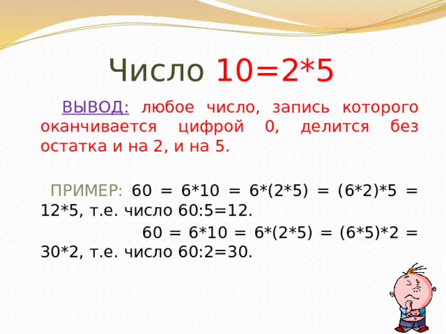 Число 10=2*5  ВЫВОД:  любое число, запись которого оканчивается цифрой 0, делится без остатка и на 2, и на 5.  ПРИМЕР: 60 = 6*10 = 6*(2*5) = (6*2)*5 = 12*5, т.е. число 60:5=12.  60 = 6*10 = 6*(2*5) = (6*5)*2 = 30*2, т.е. число 60:2=30. 