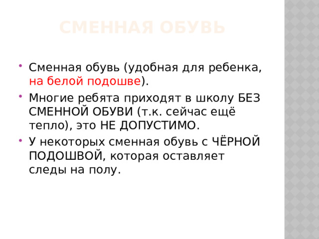 Сменная обувь Сменная обувь (удобная для ребенка, на белой подошве ). Многие ребята приходят в школу БЕЗ СМЕННОЙ ОБУВИ (т.к. сейчас ещё тепло), это НЕ ДОПУСТИМО. У некоторых сменная обувь с ЧЁРНОЙ ПОДОШВОЙ, которая оставляет следы на полу. 