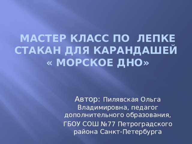 Мастер класс по лепке  Стакан для карандашей  « Морское дно» Автор: Пилявская Ольга Владимировна, педагог дополнительного образования, ГБОУ СОШ №77 Петроградского района Санкт-Петербурга 