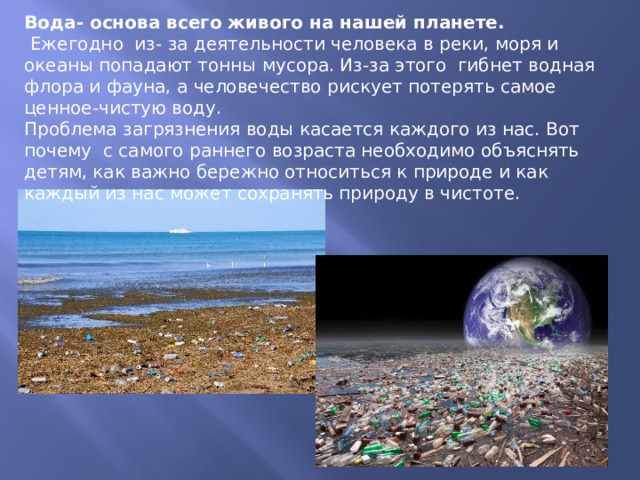 Вода- основа всего живого на нашей планете.  Ежегодно из- за деятельности человека в реки, моря и океаны попадают тонны мусора. Из-за этого гибнет водная флора и фауна, а человечество рискует потерять самое ценное-чистую воду. Проблема загрязнения воды касается каждого из нас. Вот почему с самого раннего возраста необходимо объяснять детям, как важно бережно относиться к природе и как каждый из нас может сохранять природу в чистоте. 