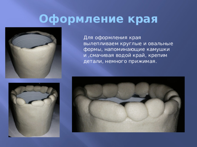 Оформление края Для оформления края вылепливаем круглые и овальные формы, напоминающие камушки и ,смачивая водой край, крепим детали, немного прижимая. 