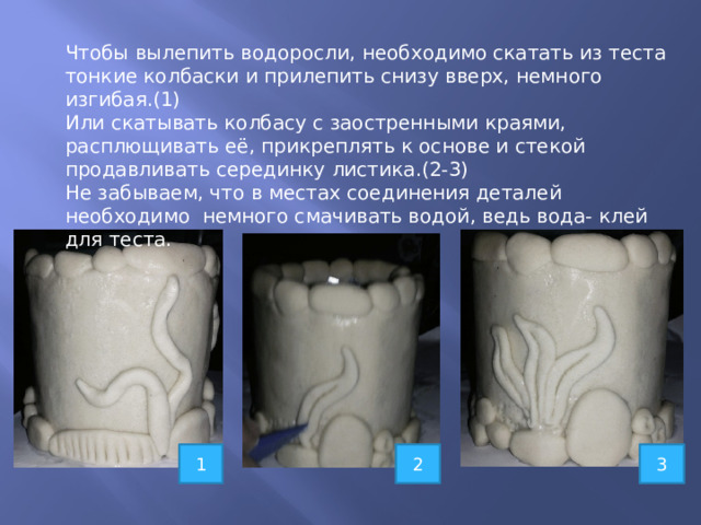 Чтобы вылепить водоросли, необходимо скатать из теста тонкие колбаски и прилепить снизу вверх, немного изгибая.(1) Или скатывать колбасу с заостренными краями, расплющивать её, прикреплять к основе и стекой продавливать серединку листика.(2-3) Не забываем, что в местах соединения деталей необходимо немного смачивать водой, ведь вода- клей для теста. 1 2 3 