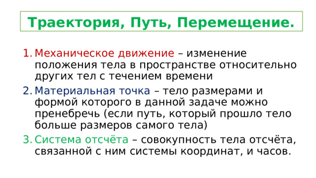 Траектория, Путь, Перемещение. Механическое движение – изменение положения тела в пространстве относительно других тел с течением времени Материальная точка – тело размерами и формой которого в данной задаче можно пренебречь (если путь, который прошло тело больше размеров самого тела) Система отсчёта – совокупность тела отсчёта, связанной с ним системы координат, и часов. 