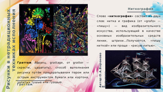 Рисунки в нетрадиционных техниках исполнения Автор:О.А.Вороновой Парусник Ниткография Слово « ниткография » состоит из двух слов: нитка и графика (от «grafo» — «пишу») — вид изобразительного искусства, использующий в качестве основных изобразительных средств линии, штрихи...Получается, «пишу ниткой» или проще - «рисую нитью». Граттаж ( франц. grattage, от gratter — скрести, царапать), способ выполнения рисунка путём процарапывания пером или острым инструментом бумаги или картона, залитых тушью или гуашью. Граттаж  05.08.20ГГ Презентация  