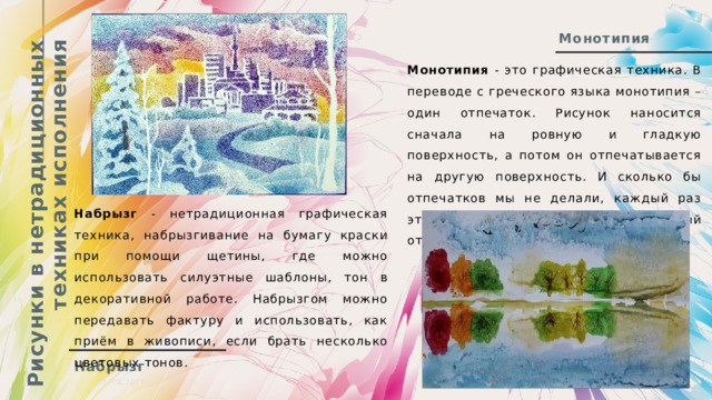 Рисунки в нетрадиционных техниках исполнения Монотипия Монотипия - это графическая техника. В переводе с греческого языка монотипия – один отпечаток. Рисунок наносится сначала на ровную и гладкую поверхность, а потом он отпечатывается на другую поверхность. И сколько бы отпечатков мы не делали, каждый раз это будет новый, неповторимый отпечаток. Набрызг - нетрадиционная графическая техника, набрызгивание на бумагу краски при помощи щетины, где можно использовать силуэтные шаблоны, тон в декоративной работе. Набрызгом можно передавать фактуру и использовать, как приём в живописи, если брать несколько цветовых тонов. Набрызг 05.08.20ГГ  Презентация  