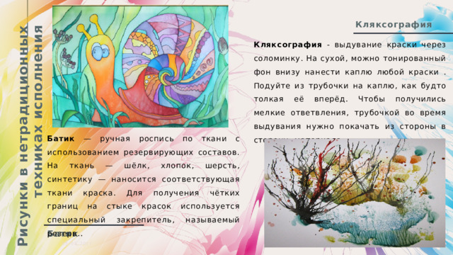 Рисунки в нетрадиционных техниках исполнения Кляксография Кляксография - выдувание краски через соломинку. На сухой, можно тонированный фон внизу нанести каплю любой краски . Подуйте из трубочки на каплю, как будто толкая её вперёд. Чтобы получились мелкие ответвления, трубочкой во время выдувания нужно покачать из стороны в сторону. материала. Батик — ручная роспись по ткани с использованием резервирующих составов. На ткань — шёлк, хлопок, шерсть, синтетику — наносится соответствующая ткани краска. Для получения чётких границ на стыке красок используется специальный закрепитель, называемый резерв.. Батик 05.08.20ГГ  Презентация  